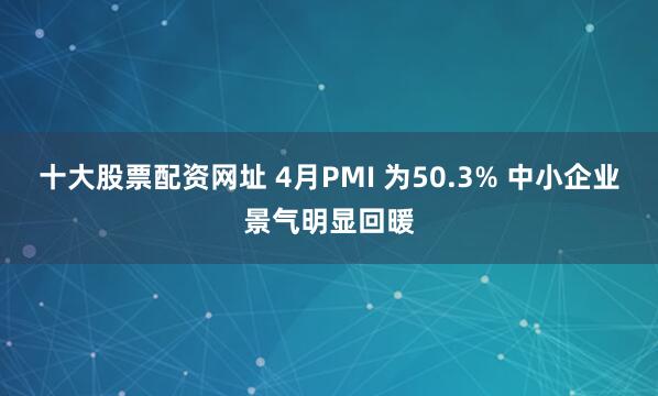 十大股票配资网址 4月PMI 为50.3% 中小企业景气明显回暖